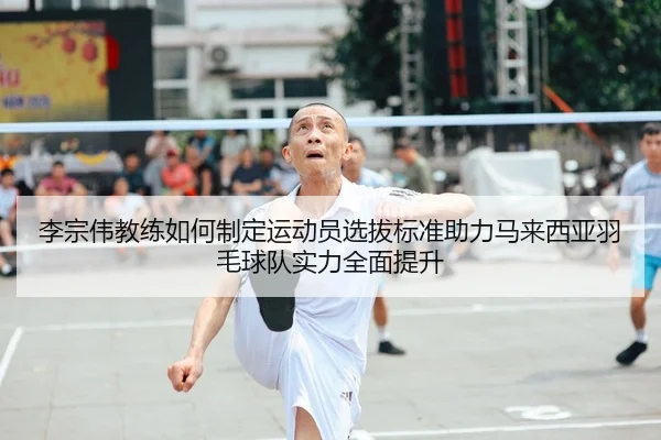 李宗伟教练如何制定运动员选拔标准助力马来西亚羽毛球队实力全面提升